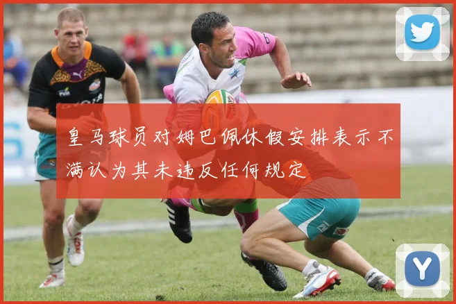 皇马球员对姆巴佩休假安排表示不满认为其未违反任何规定