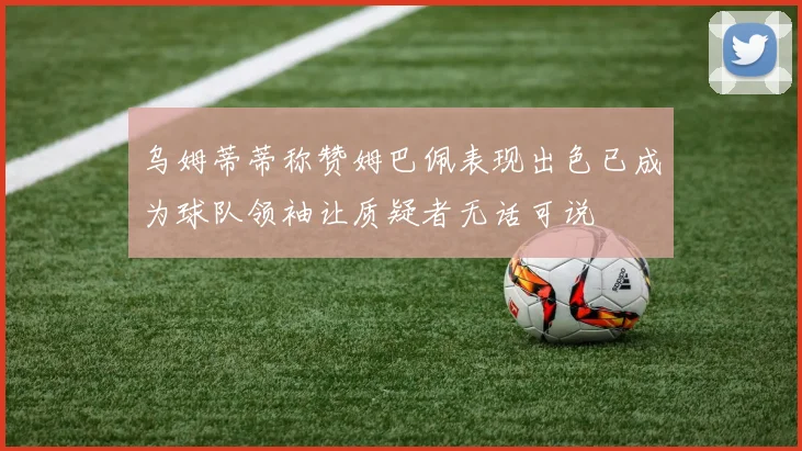 乌姆蒂蒂称赞姆巴佩表现出色已成为球队领袖让质疑者无话可说
