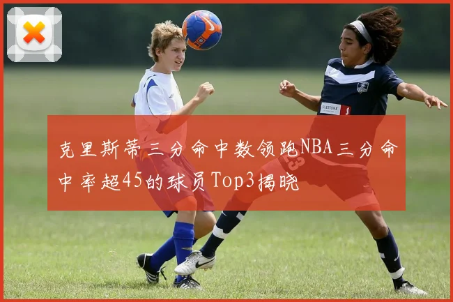 克里斯蒂三分命中数领跑NBA三分命中率超45的球员Top3揭晓