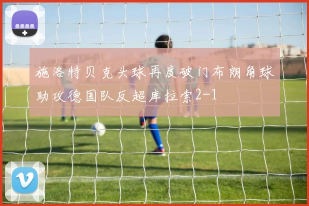 施洛特贝克头球再度破门布朗角球助攻德国队反超库拉索2-1