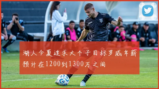 湖人今夏追求大个子目标罗威年薪预计在1200到1300万之间
