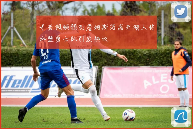 手套佩顿预测詹姆斯若离开湖人将加盟勇士队引发热议