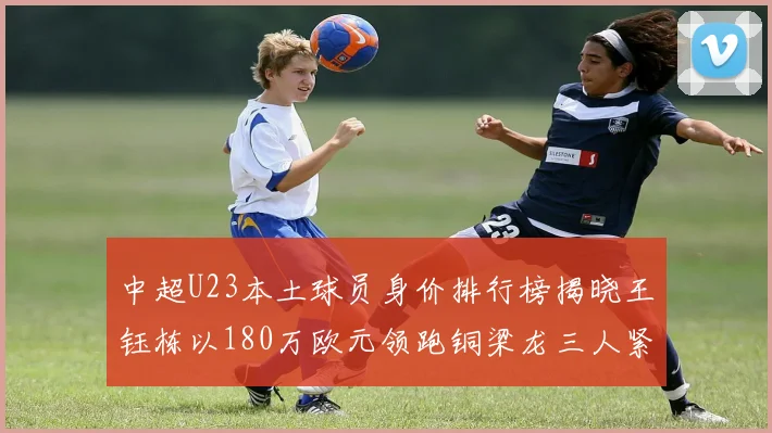 中超U23本土球员身价排行榜揭晓王钰栋以180万欧元领跑铜梁龙三人紧随其后