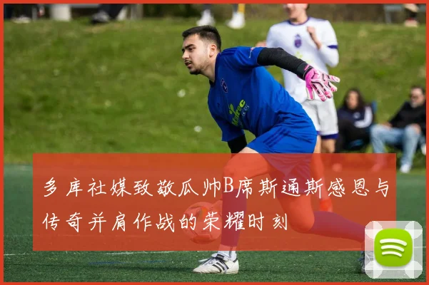 多库社媒致敬瓜帅B席斯通斯感恩与传奇并肩作战的荣耀时刻
