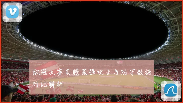 欧冠决赛前瞻最强攻击与防守数据对比解析