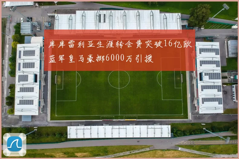 库库雷利亚生涯转会费突破16亿欧蓝军皇马豪掷6000万引援