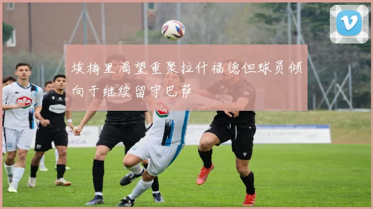 埃梅里渴望重聚拉什福德但球员倾向于继续留守巴萨