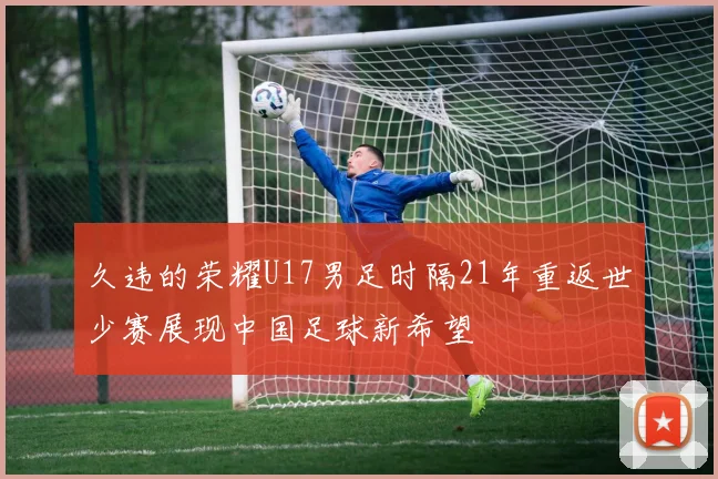 久违的荣耀U17男足时隔21年重返世少赛展现中国足球新希望