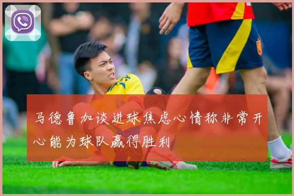 马德鲁加谈进球焦虑心情称非常开心能为球队赢得胜利