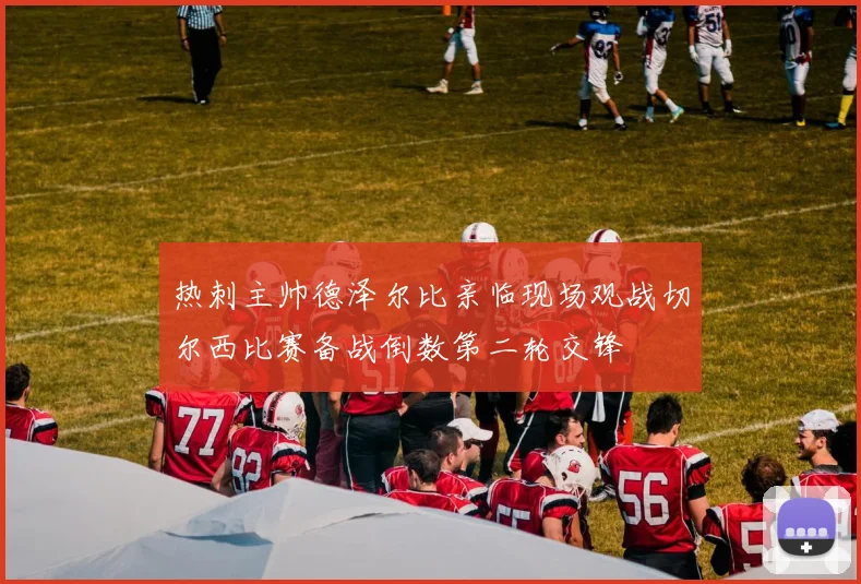 热刺主帅德泽尔比亲临现场观战切尔西比赛备战倒数第二轮交锋