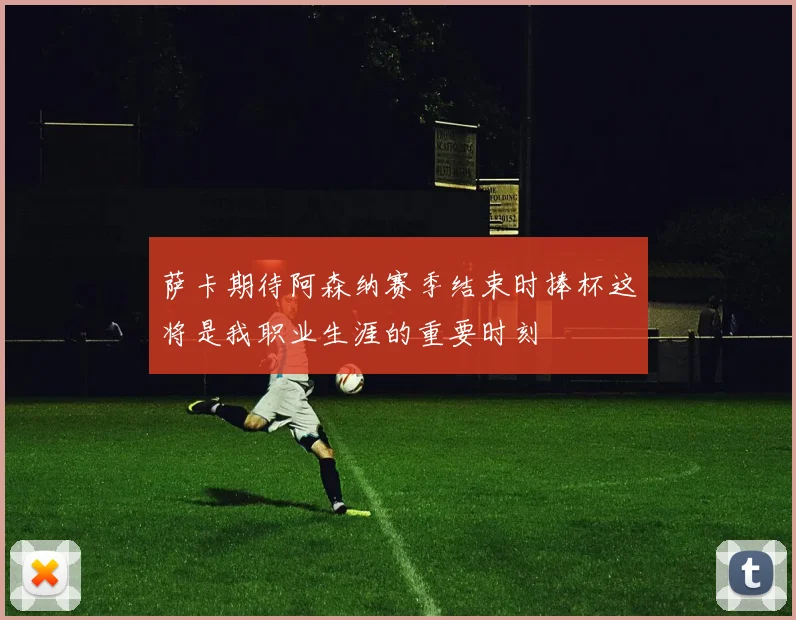 萨卡期待阿森纳赛季结束时捧杯这将是我职业生涯的重要时刻