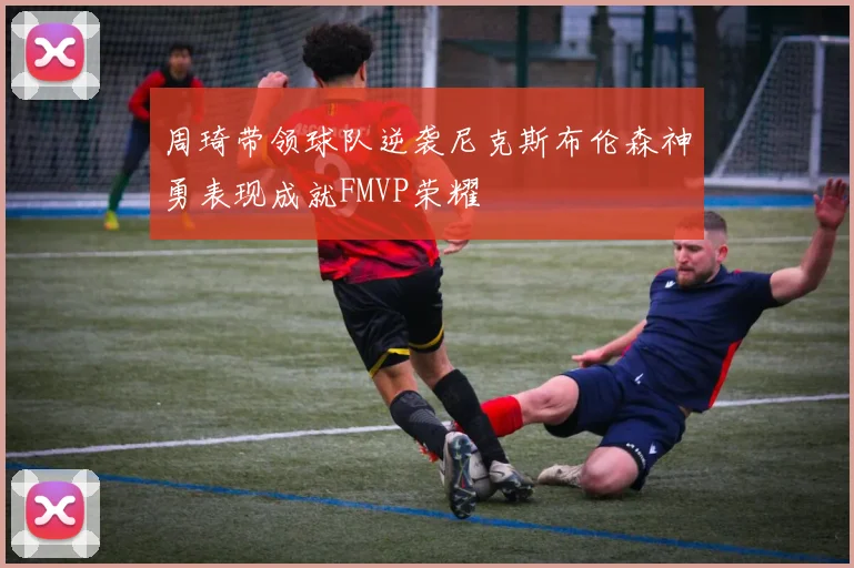 周琦带领球队逆袭尼克斯布伦森神勇表现成就FMVP荣耀