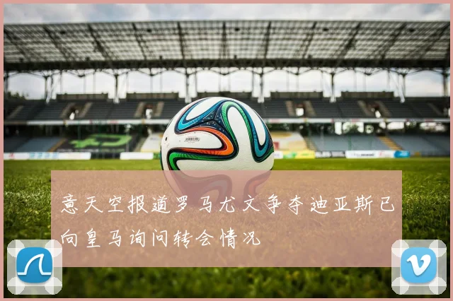 意天空报道罗马尤文争夺迪亚斯已向皇马询问转会情况