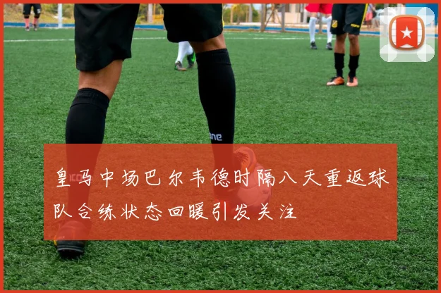 皇马中场巴尔韦德时隔八天重返球队合练状态回暖引发关注