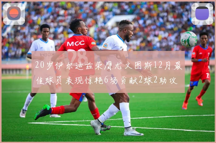 20岁伊尔迪兹荣膺尤文图斯12月最佳球员表现惊艳6场贡献2球2助攻