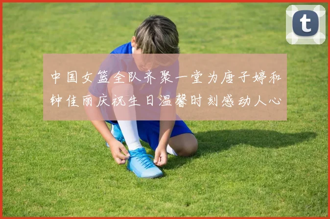 中国女篮全队齐聚一堂为唐子婷和钟佳丽庆祝生日温馨时刻感动人心