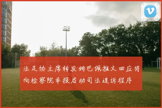 法足协主席转发姆巴佩推文回应将向检察院举报启动司法追诉程序