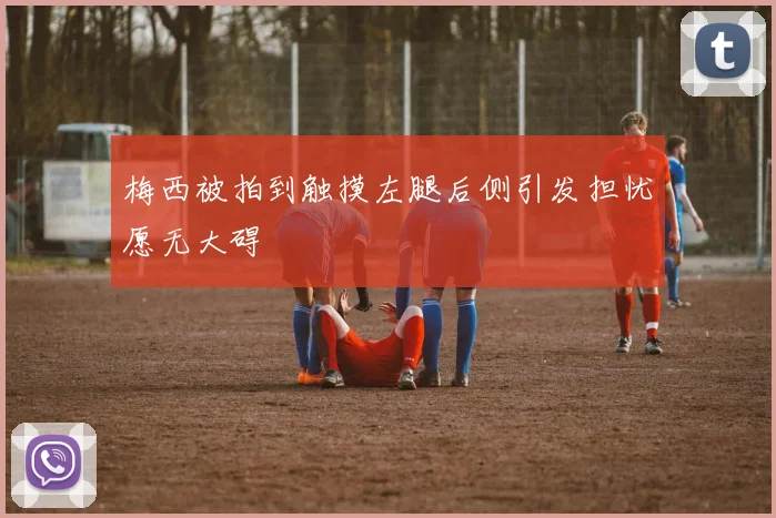 梅西被拍到触摸左腿后侧引发担忧愿无大碍