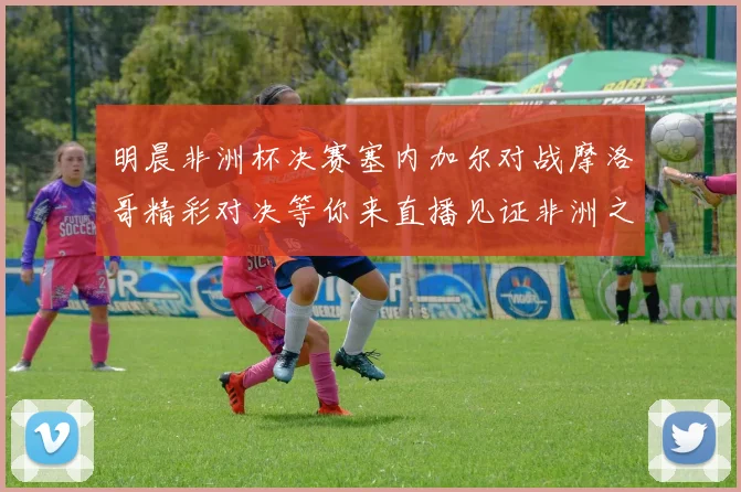 明晨非洲杯决赛塞内加尔对战摩洛哥精彩对决等你来直播见证非洲之王的诞生