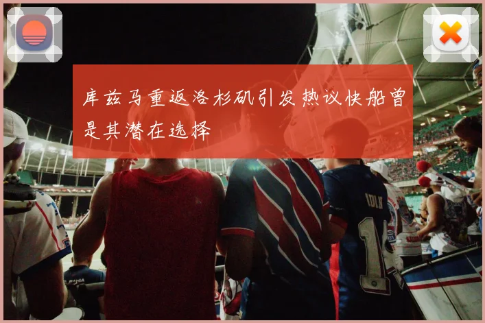 库兹马重返洛杉矶引发热议快船曾是其潜在选择