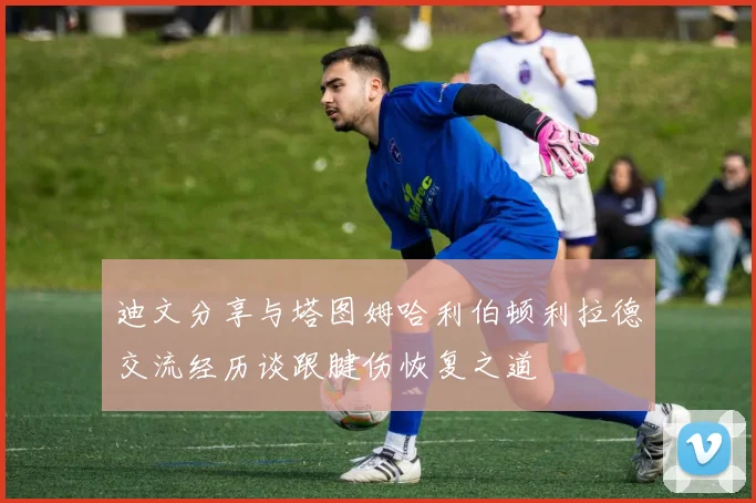 迪文分享与塔图姆哈利伯顿利拉德交流经历谈跟腱伤恢复之道
