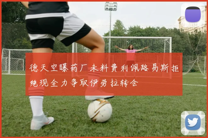 德天空曝药厂未料费利佩路易斯拒绝现全力争取伊劳拉转会