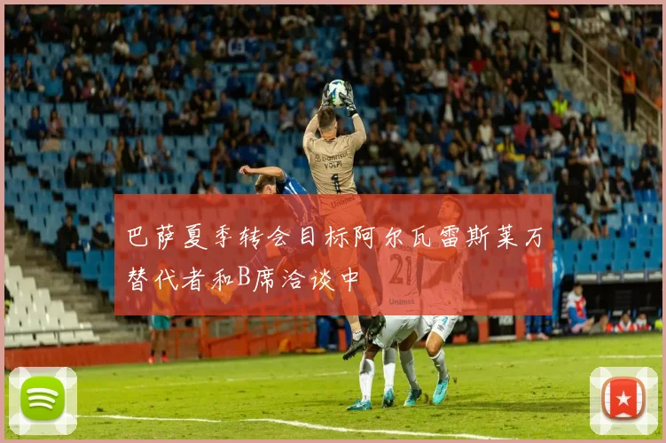巴萨夏季转会目标阿尔瓦雷斯莱万替代者和B席洽谈中