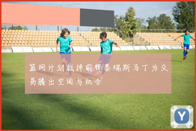 篮网计划裁掉前锋泰瑞斯马丁为交易腾出空间与机会