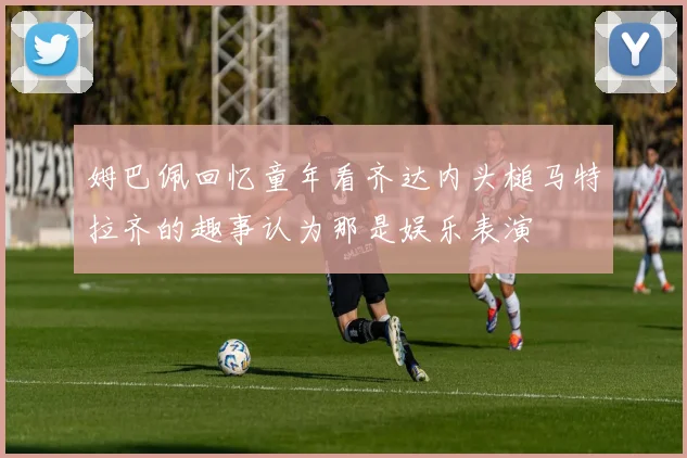 姆巴佩回忆童年看齐达内头槌马特拉齐的趣事认为那是娱乐表演