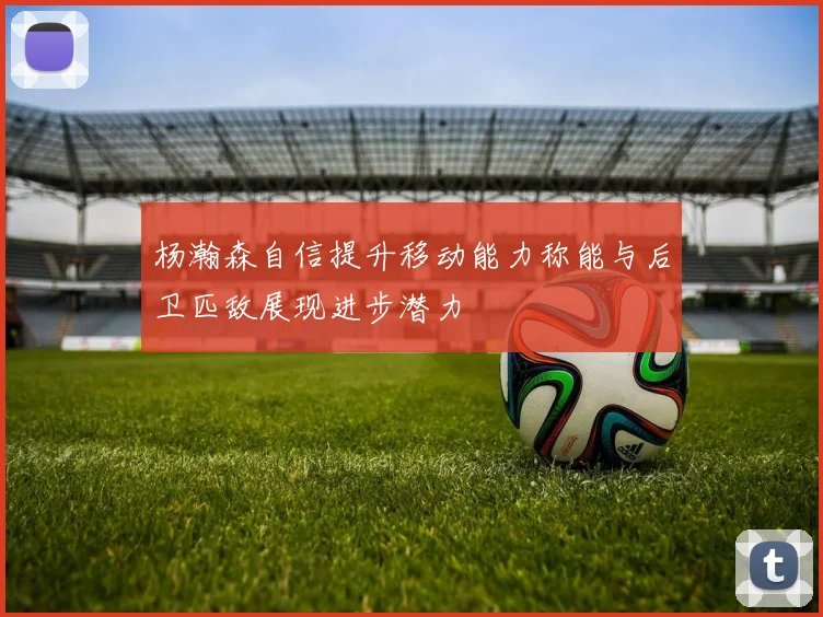杨瀚森自信提升移动能力称能与后卫匹敌展现进步潜力