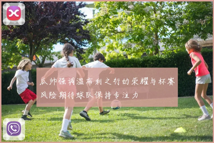瓜帅强调温布利之行的荣耀与杯赛风险期待球队保持专注力
