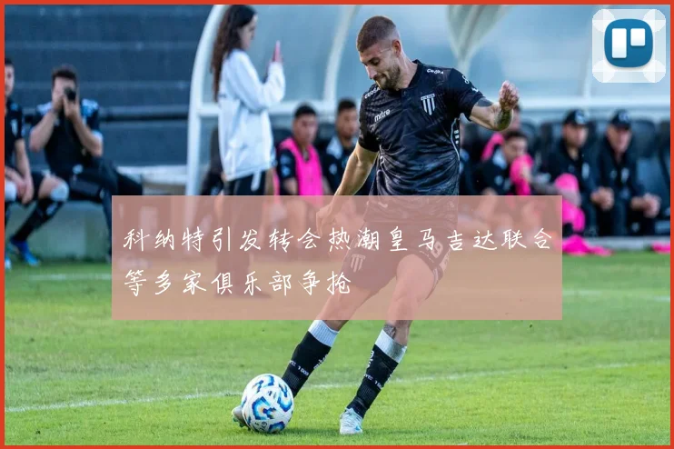 科纳特引发转会热潮皇马吉达联合等多家俱乐部争抢