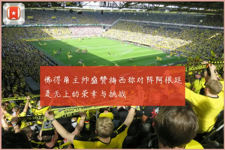 佛得角主帅盛赞梅西称对阵阿根廷是无上的荣幸与挑战