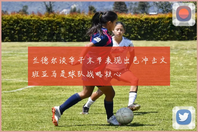 兰德尔谈华子末节表现出色冲击文班亚马是球队战略核心