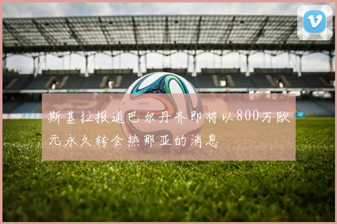 斯基拉报道巴尔丹齐即将以800万欧元永久转会热那亚的消息