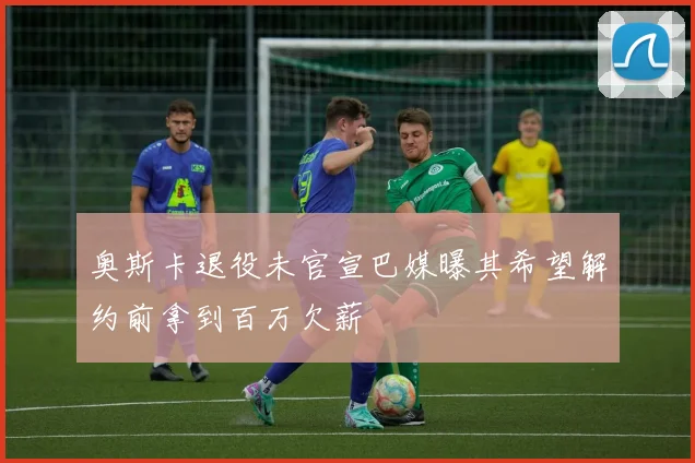 奥斯卡退役未官宣巴媒曝其希望解约前拿到百万欠薪